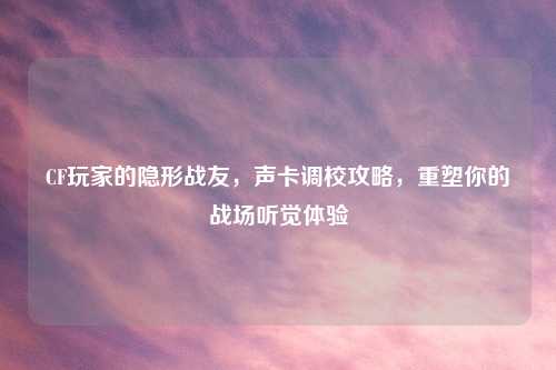 CF玩家的隐形战友，声卡调校攻略，重塑你的战场听觉体验