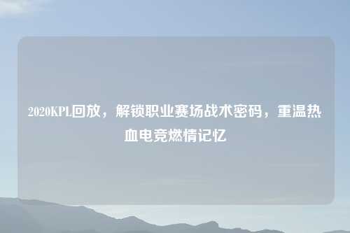 2020KPL回放，解锁职业赛场战术密码，重温热血电竞燃情记忆