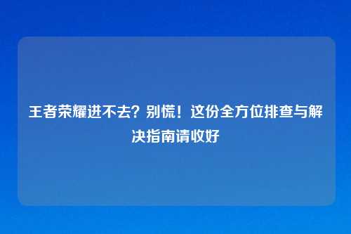 王者荣耀进不去？别慌！这份全方位排查与解决指南请收好