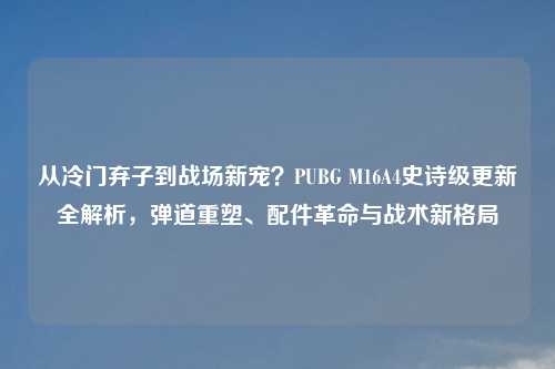 从冷门弃子到战场新宠?PUBG M16A4史诗级更新全解析,弹道重塑、配件革命与战术新格局