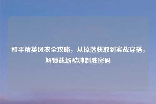 和平精英风衣全攻略，从掉落获取到实战穿搭，解锁战场酷帅制胜密码