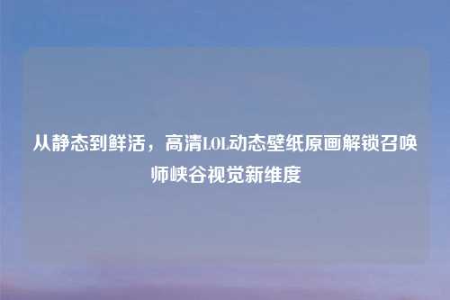 从静态到鲜活，高清LOL动态壁纸原画解锁召唤师峡谷视觉新维度
