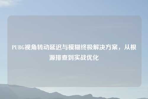 PUBG视角转动延迟与模糊终极解决方案，从根源排查到实战优化