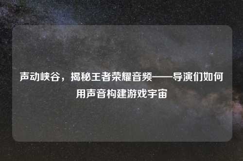 声动峡谷，揭秘王者荣耀音频——导演们如何用声音构建游戏宇宙
