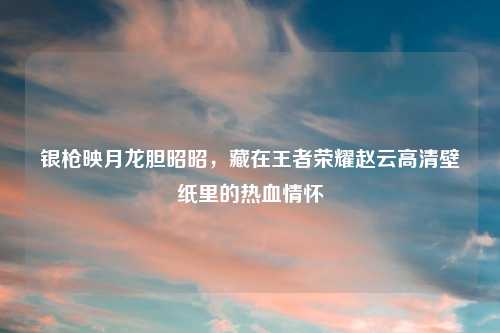 银枪映月龙胆昭昭，藏在王者荣耀赵云高清壁纸里的热血情怀