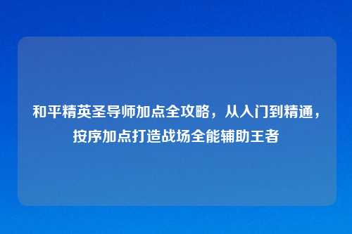 和平精英圣导师加点全攻略,从入门到精通,按序加点打造战场全能辅助王者