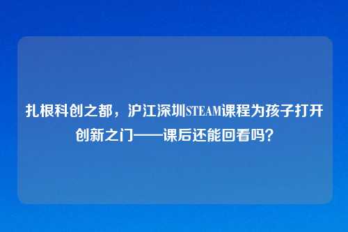 扎根科创之都，沪江深圳STEAM课程为孩子打开创新之门——课后还能回看吗？