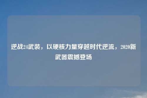 逆战24武装，以硬核力量穿越时代逆流，2020新武器震撼登场