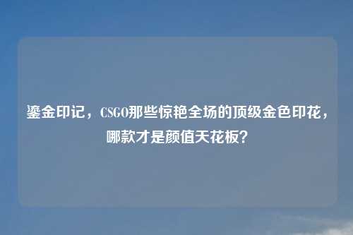 鎏金印记，CSGO那些惊艳全场的顶级金色印花，哪款才是颜值天花板？