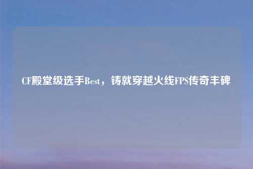 CF殿堂级选手Best，铸就穿越火线FPS传奇丰碑