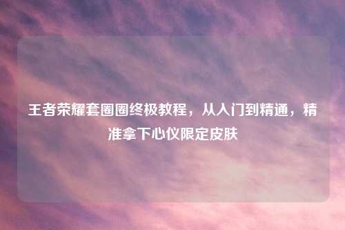 王者荣耀套圈圈终极教程，从入门到精通，精准拿下心仪限定皮肤