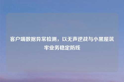 客户端数据异常检测，以无声逆战与小黑屋筑牢业务稳定防线