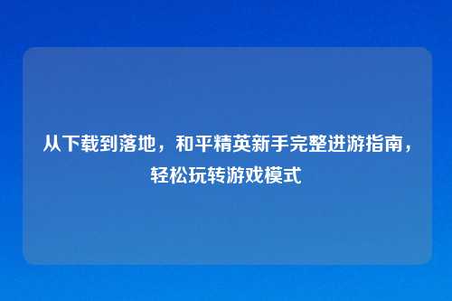 从下载到落地，和平精英新手完整进游指南，轻松玩转游戏模式