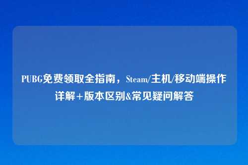 PUBG免费领取全指南，Steam/主机/移动端操作详解+版本区别&常见疑问解答