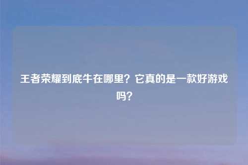 王者荣耀到底牛在哪里？它真的是一款好游戏吗？