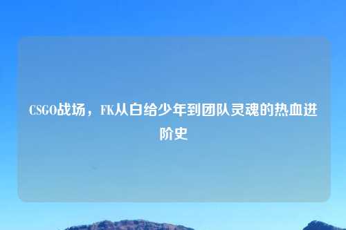 CSGO战场，FK从白给少年到团队灵魂的热血进阶史