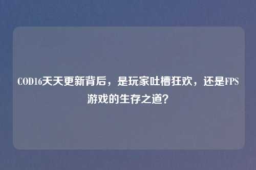COD16天天更新背后，是玩家吐槽狂欢，还是FPS游戏的生存之道？
