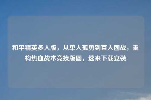 和平精英多人版，从单人孤勇到百人团战，重构热血战术竞技版图，速来下载安装