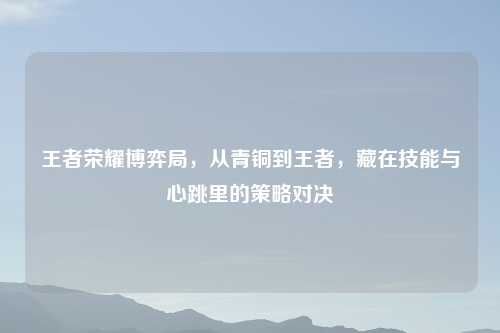 王者荣耀博弈局，从青铜到王者，藏在技能与心跳里的策略对决