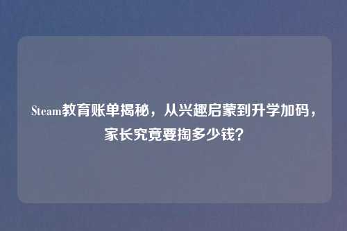 Steam教育账单揭秘，从兴趣启蒙到升学加码，家长究竟要掏多少钱？