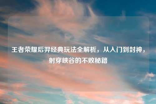 王者荣耀后羿经典玩法全解析，从入门到封神，射穿峡谷的不败秘籍
