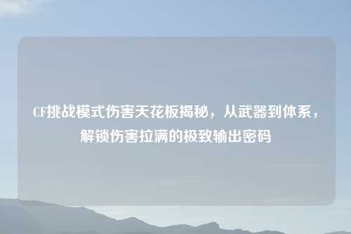 CF挑战模式伤害天花板揭秘，从武器到体系，解锁伤害拉满的极致输出密码