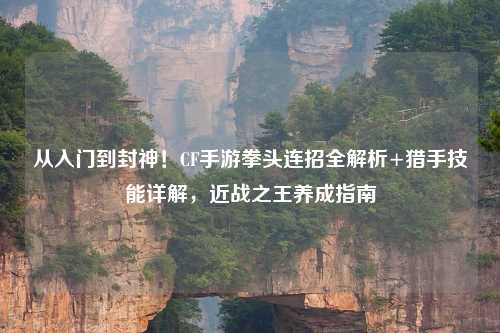 从入门到封神！CF手游拳头连招全解析+猎手技能详解，近战之王养成指南