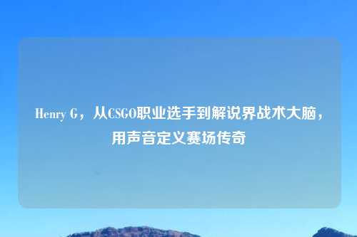 Henry G，从CSGO职业选手到解说界战术大脑，用声音定义赛场传奇