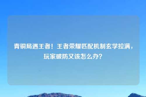 青铜局遇王者！王者荣耀匹配机制玄学拉满，玩家破防又该怎么办？