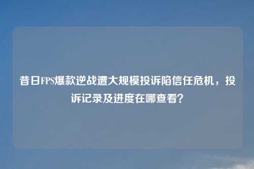 昔日FPS爆款逆战遭大规模投诉陷信任危机，投诉记录及进度在哪查看？