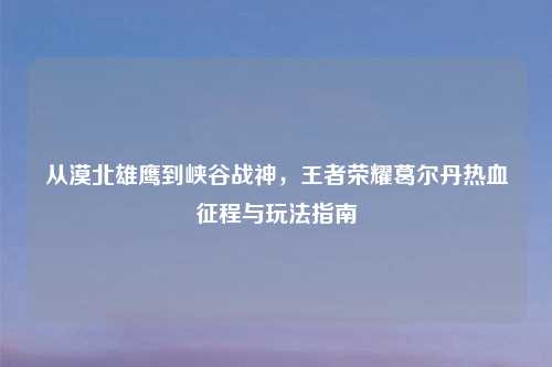 从漠北雄鹰到峡谷战神，王者荣耀葛尔丹热血征程与玩法指南