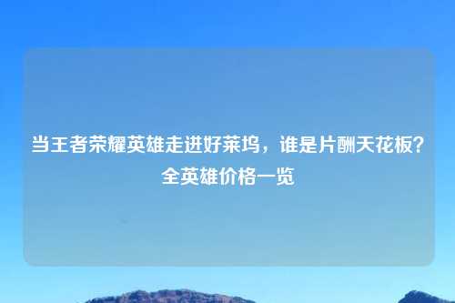 当王者荣耀英雄走进好莱坞,谁是片酬天花板?全英雄价格一览