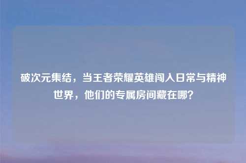破次元集结,当王者荣耀英雄闯入日常与精神世界,他们的专属房间藏在哪?
