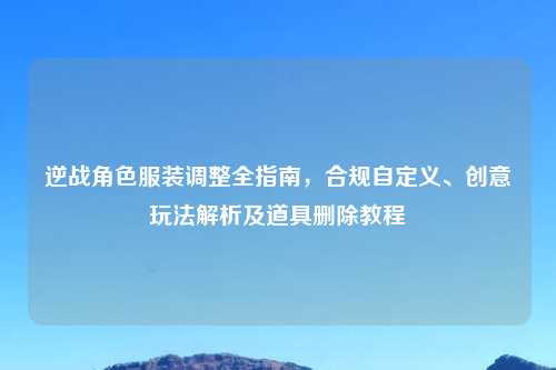 逆战角色服装调整全指南，合规自定义、创意玩法解析及道具删除教程