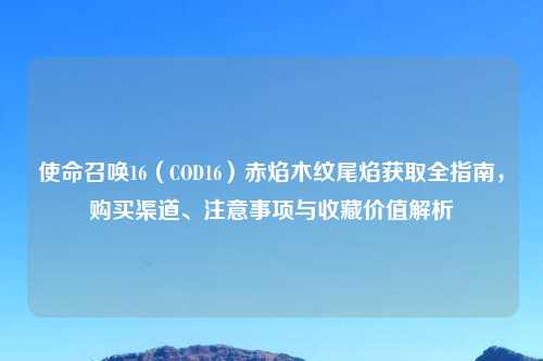 使命召唤16（COD16）赤焰木纹尾焰获取全指南，购买渠道、注意事项与收藏价值解析