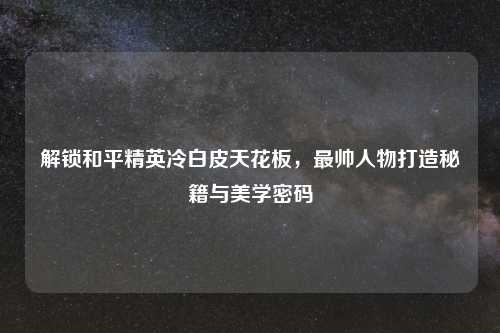 解锁和平精英冷白皮天花板，最帅人物打造秘籍与美学密码