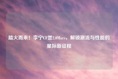 踏火而来！李宁CF誉2.0Mars，解锁潮流与性能的星际新征程