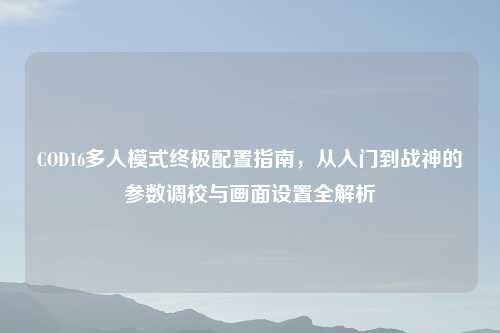 COD16多人模式终极配置指南，从入门到战神的参数调校与画面设置全解析