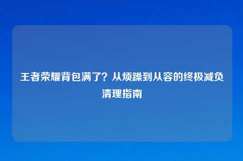 王者荣耀背包满了？从烦躁到从容的终极减负清理指南