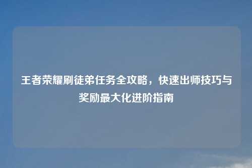 王者荣耀刷徒弟任务全攻略，快速出师技巧与奖励更大化进阶指南