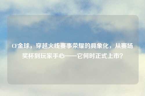 CF金球，穿越火线赛事荣耀的具象化，从赛场奖杯到玩家手心——它何时正式上市？