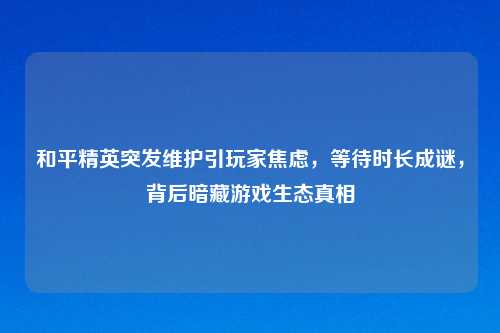 和平精英突发维护引玩家焦虑，等待时长成谜，背后暗藏游戏生态真相