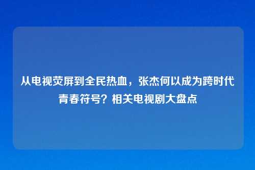 从电视荧屏到全民热血，张杰何以成为跨时代青春符号？相关电视剧大盘点