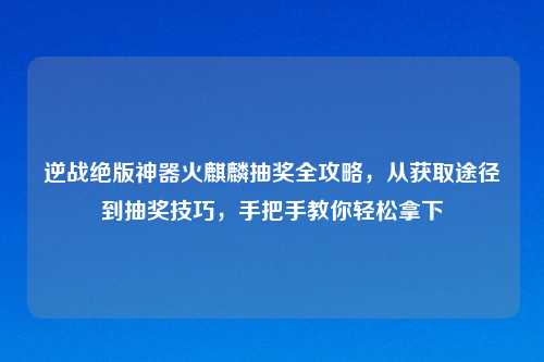 逆战绝版神器火麒麟抽奖全攻略，从获取途径到抽奖技巧，手把手教你轻松拿下