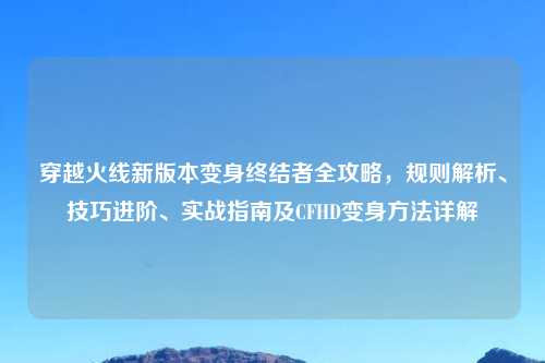 穿越火线新版本变身终结者全攻略，规则解析、技巧进阶、实战指南及CFHD变身     详解
