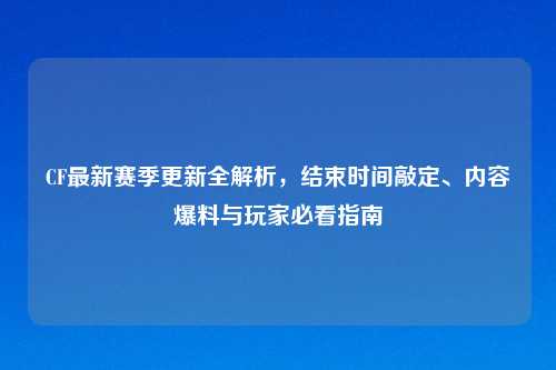 CF最新赛季更新全解析，结束时间敲定、内容爆料与玩家必看指南
