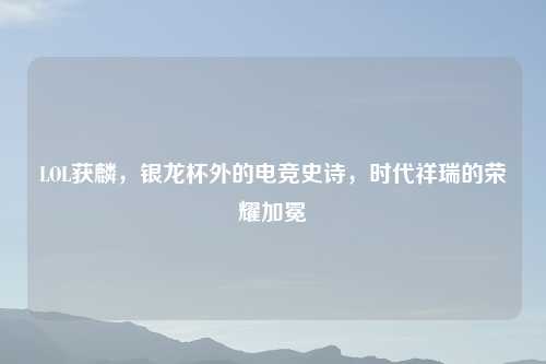 LOL获麟，银龙杯外的电竞史诗，时代祥瑞的荣耀加冕