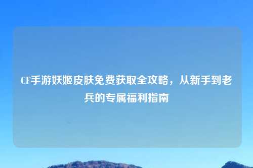 CF手游妖姬皮肤免费获取全攻略，从新手到老兵的专属福利指南