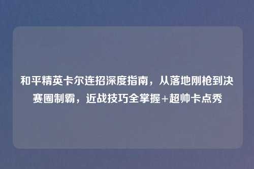 和平精英卡尔连招深度指南，从落地刚枪到决赛圈制霸，近战技巧全掌握+超帅卡点秀