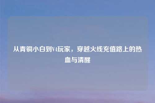 从青铜小白到V4玩家，穿越火线充值路上的热血与清醒